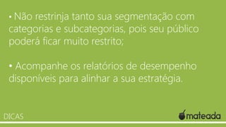 • Não

restrinja tanto sua segmentação com
categorias e subcategorias, pois seu público
poderá ficar muito restrito;
• Acompanhe os relatórios de desempenho
disponíveis para alinhar a sua estratégia.

DICAS

 