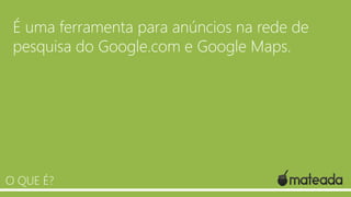 É uma ferramenta para anúncios na rede de
pesquisa do Google.com e Google Maps.

O QUE É?

 