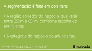 A segmentação é feita em dois itens:
• A região ao redor do negócio, que varia
entre 25km e 65km, conforme escolha do
anunciante;
• A categoria do negócio do anunciante.
COMO OS ANÚNCIOS APARECEM?

 