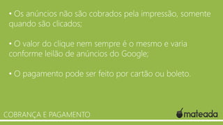 • Os anúncios não são cobrados pela impressão, somente
quando são clicados;
• O valor do clique nem sempre é o mesmo e varia
conforme leilão de anúncios do Google;
• O pagamento pode ser feito por cartão ou boleto.

COBRANÇA E PAGAMENTO

 