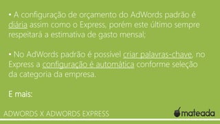 • A configuração de orçamento do AdWords padrão é
diária assim como o Express, porém este último sempre
respeitará a estimativa de gasto mensal;
• No AdWords padrão é possível criar palavras-chave, no
Express a configuração é automática conforme seleção
da categoria da empresa.
E mais:
ADWORDS X ADWORDS EXPRESS

 