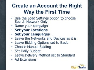 Create an Account the Right Way the First TimeUse the Load Settings option to choose Search Network OnlyName your campaignSet your LocationsSet your LanguagesLeave the Networks and Devices as it isLeave Bidding Options set to BasicChoose Manual BiddingSet Daily BudgetLeave Delivery Method set to StandardAd Extensions