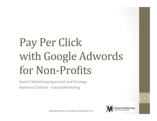 Google	
  Adwords	
  for	
  Non	
  Proﬁts	
  Copyright	
  ClelandMarke:ng	
  llc	
  2014	
  
Pay	
  Per	
  Click	
  	
  
with	
  Google	
  Adwords	
  
for	
  Non-­‐Pro9its 	
  	
  
Search	
  Adver:sing	
  Approach	
  and	
  Strategy	
  
Katherine	
  Cleland	
  –	
  ClelandMarke:ng	
  
1	
  
 