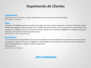 Depoimento de Clientes
José/Sollo Redes
“Hoje não viveria sem anunciar no Google, quase 80% dos meus serviços vem das buscas do Google”
José Chegalli – Proprietário

Seprol
“Chegamos até a Guia-se através de um parceiro de negócio, foi nosso primeiro investimento no AdWords. Através do trabalho
realizado pela Guia-se, pudemos perceber que o resultado das ações depende do bom planejamento e gerenciamento das
campanhas, da inteligência por trás da ação. Nos sentimos seguros com a assessoria da Guia-se e os resultados estão sendo
crescentes, continuaremos investindo nessa ferramenta.”
Janaína Carneiro – Gerente de Marketing

Net Profit Brasil
“Os Links Patrocinados Google AdWords são de extrema importância para nós, pois 80% de nossos clientes nos conhecem através
das pesquisas no Google. A Parceria com a Guia-se tem sido estratégica, pois o atendimento, compromisso com os resultados e os
relatórios disponibilizados nos ajudam a melhorar nossas vendas.
Recomendamos!’’
Departamento de Marketing

ISTO É SATISFAÇÃO!

 