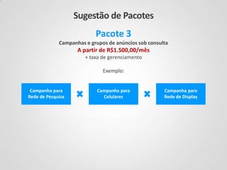 Sugestão de Pacotes
Pacote 3
Campanhas e grupos de anúncios sob consulta

A partir de R$1.500,00/mês
+ taxa de gerenciamento
Exemplo:

Campanha para
Rede de Pesquisa

Campanha para
Celulares

Campanha para
Rede de Display

 