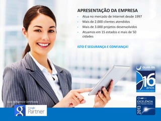 APRESENTAÇÃO DA EMPRESA
•
•
•
•

Atua no mercado de Internet desde 1997
Mais de 2.000 clientes atendidos
Mais de 3.000 projetos desenvolvidos
Atuamos em 15 estados e mais de 50
cidades

ISTO É SEGURANÇA E CONFIANÇA!

Guia-se Agência Certificada

 
