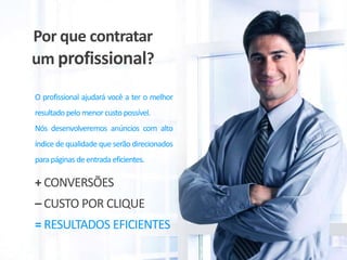 Por que contratar
um profissional?
O profissional ajudará você a ter o melhor
resultado pelo menor custo possível.
Nós desenvolveremos anúncios com alto
índice de qualidade que serão direcionados
para páginas de entrada eficientes.

+ CONVERSÕES
– CUSTO POR CLIQUE
= RESULTADOS EFICIENTES

 