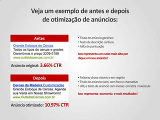 Veja um exemplo de antes e depois
de otimização de anúncios:
Antes

• Título de anúncio genérico
• Texto de descrição confuso
• Falta de pontuação
Isso representa um custo mais alto por
clique em seu anúncio!

Anúncio original: 3.66% CTR
Depois

• Palavras-chave visíveis e em negrito
• Título de anúncio claro, com foco e chamativo
• URL e texto de anúncio com iniciais em letra maiúscula
Isso representa economia e mais resultados!

Anúncio otimizado: 10.97% CTR

 