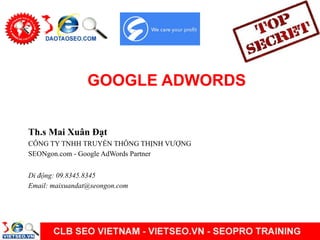 GOOGLE ADWORDS
Th.s Mai Xuân Đạt
CÔNG TY TNHH TRUYỀN THÔNG THỊNH VƯỢNG
SEONgon.com - Google AdWords Partner
Di động: 09.8345.8345
Email: maixuandat@seongon.com
 