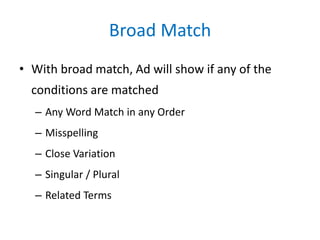 Broad Match
• With broad match, Ad will show if any of the
conditions are matched
– Any Word Match in any Order
– Misspelling
– Close Variation
– Singular / Plural
– Related Terms
 