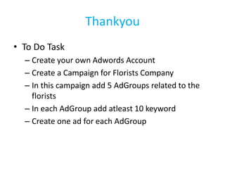Thankyou
• To Do Task
– Create your own Adwords Account
– Create a Campaign for Florists Company
– In this campaign add 5 AdGroups related to the
florists
– In each AdGroup add atleast 10 keyword
– Create one ad for each AdGroup
 