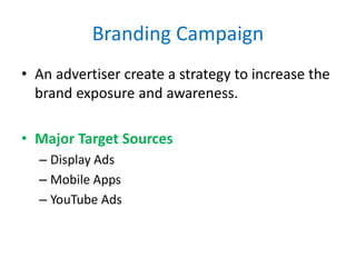 Branding Campaign
• An advertiser create a strategy to increase the
brand exposure and awareness.
• Major Target Sources
– Display Ads
– Mobile Apps
– YouTube Ads
 