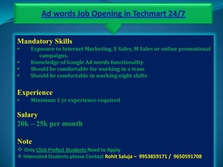 Ad words Job Opening in Techmart 24/7


Mandatory Skills
    Exposure to Internet Marketing, E Sales, M Sales or online promotional
        campaigns.
    Knowledge of Google Ad words functionality
    Should be comfortable for working in a team
    Should be comfortable in working night shifts


Experience
    Minimum 1 yr experience required

Salary
20k – 25k per month

Note
 Only Click Prefect Students Need to Apply
 Interested Students please Contact Rohit Saluja – 9953859171 / 9650591708
 