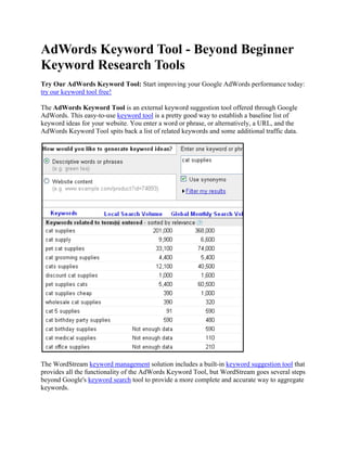 AdWords Keyword Tool - Beyond Beginner Keyword Research Tools Try Our AdWords Keyword Tool: Start improving your Google AdWords performance today: try our keyword tool free! The AdWords Keyword Tool is an external keyword suggestion tool offered through Google AdWords. This easy-to-use keyword tool is a pretty good way to establish a baseline list of keyword ideas for your website. You enter a word or phrase, or alternatively, a URL, and the AdWords Keyword Tool spits back a list of related keywords and some additional traffic data. The WordStream keyword management solution includes a built-in keyword suggestion tool that provides all the functionality of the AdWords Keyword Tool, but WordStream goes several steps beyond Google's keyword search tool to provide a more complete and accurate way to aggregate keywords.  On this page, you'll learn how to use WordStream's version of the AdWords Keyword Tool as well as how to build on that list to develop a far more extensive and relevant keyword taxonomy. Using the AdWords Keyword Tool through WordStream  When you sign up for a free trial of WordStream, you'll be prompted to get started by uploading keywords. You have several options for importing keywords. The keyword suggestion tool option makes use of the Google AdWords Keyword Tool API and provides very similar results. As with the AdWords tool, just enter a word or phrase to get started. From here you can adjust the relative volume of keywords or delete unwanted keywords, or just select all to import them into your keyword database. It's that easy! Alternatively, enter a URL (either your own site's or that of a competitor) to see a list of keywords pertinent to that site.  The AdWords Keyword Tool will give you a basic starting point for your keyword research. It can be especially helpful if your website is brand new or you haven't yet created a website, but just want to check out the keyword landscape for a given market.  However, you'll see much better results from your search marketing efforts if you take your keyword research beyond third-party apps like the AdWords Keyword Tool. How? WordStream: A Better Way to Aggregate Keywords So what's the problem with using the Google Keyword Tool in AdWords and stopping there? The problem is, as with any freely available, public, third-party tool, the keywords it returns come up short in a few ways: Their relevance is questionable: Take the AdWords tool's results for "
cat supplies"
 as shown above. Say you own an online pet store and you're looking for keywords you can use to market the cat section of your website. Many of those keywords don't have much to do with pets: "
cat power supplies"
? "
cat birthday party supplies"
? You can never be sure that all these keywords apply to your specific business. Their accuracy is questionable: Notice how the AdWords Keyword Tool displays a "
Global Monthly Search Volume"
—these numbers are just estimates and don't tell you much if you're running a local business. Their number is limited: You might get up to 100 or so keywords—mostly popular, two- or three-word keyword phrases, with no long-tail keywords in sight. What then? To succeed as a search marketer, you need to grow and expand your list into the thousands and beyond. WordStream offers a couple of further options to build the size, value and relevance of your list: Import keywords from your Web server log files: WordStream will mine your historical server data to unearth the real keywords that actual search engine users have typed in to find your website. These keywords are highly specific and unique to your business, unlike those returned by the AdWords Keyword Tool. Plus, they're private, so your competitors won't have access to them. Establish a keyword stream from your website: This is where expansion comes in. Install a small JavaScript tracker on your website and WordStream will continuously research new keywords for you without you having to lift a finger. These keywords are sourced from the search queries that bring new visitors to your site on a daily basis. So your keyword database doesn't just grow—it grows more relevant. Using WordStream instead of or in addition to the AdWords Keyword Tool makes your keyword research so much more valuable as a marketing asset. You'll find you have a lot more leveraging power for both organic SEO and pay-per-click campaigns when your keyword database is private, personalized, maximally relevant, ever-growing and well-organized. Try WordStream Today: Free!  Don't pin all your search marketing hopes on the Google AdWords Keyword Tool. See for yourself the difference private, personalized keyword research can make. Learn more about WordStream: Sign up for a free trial Sign up for a free webinar Download our best practices e-book Sign up for our newsletter 