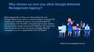 Why choose us over any other Google Adwords
Management Agency?
Most importantly, we focus on what matters for your
business. Want more eyes on a certain product or service? Or
maybe you’re looking to improve your brand image? Or
you’re seeing a lot of traffic coming through to your website,
but not seeing enough conversions? Whatever the reason you
want to improve (or even set up) your Google Adwords
campaigns, you are in good hands with Yes Digital.
https://www.yesdigital.com.au/
 