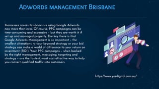 Adwords management Brisbane
Businesses across Brisbane are using Google Adwords
now more than ever. Of course, PPC campaigns can be
time-consuming and expensive – but they are worth it if
set up and managed properly. The key there is that
Google Adwords Management is so important – the
smallest alterations to your keyword strategy or your bid
strategy can make a world of difference to your return on
investment (ROI). Your PPC campaigns – when backed
by the right management, messaging, targeting and
strategy – are the fastest, most cost-effective way to help
you convert qualified traffic into customers.
https://www.yesdigital.com.au/
 
