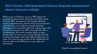 Why Choose a Brisbane-based Google Adwords management
agency over any others?
While we are in Brisbane, we are a PPC agency for
hundreds of clients across Australia who need a hand
with their PPC management. Our Google Adwords
experts understand your need to focus on your business,
and work with you on effective Google Adwords
Management to streamline otherwise tedious work in the
back end to optimise your PPC campaigns.We offer a
complimentary 30 minute strategy session to start,
during which we look at your current Google Adwords
account and suggest real, actionable changes you can
make. This way, you get an idea of the capabilities we
have to make a real difference to your sales and
conversions.
https://www.yesdigital.com.au/
 