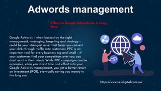 Adwords management
Effective Google Adwords Go A Long
Way
Google Adwords – when backed by the right
management, messaging, targeting and strategy –
could be your strongest asset that helps you convert
your click-through traffic into customers. PPC is an
important tool for every business big and small – if
your customers find your competitors over you, you
don’t exist in their minds. While PPC campaigns can be
expensive, when you invest time and effort into your
Google Adwords management, you get a better return
on investment (ROI), eventually saving you money in
the long run.
https://www.yesdigital.com.au/
 