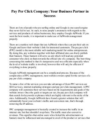 Pay Per Click Company: Your Business Partner in
                     Success


There are lots of people who are surfing online and Google is one search engine
they never fail to use. As such, to raise people’s awareness with regards to the
services and products of online businesses, they employ Google AdWords. If you
want the best results, it is important to make use of AdWords management
properly.

There are countless web shops that use AdWords where they can put their ads on
Google and leave their website’s link for interested customers. The pay per click
(PPC) model is the most reliable web marketing model for online entrepreneurs.
By doing this, any websites together with their affiliated sites can freely publish
their banners. These banners will serve as ads which will lead any potential
consumer who click on them towards the official site of a company. The best thing
concerning this method is that it's inexpensive and very efficient especially when
the level of website traffic is involved, however this will only be efficient if
everything is done properly.

Google AdWords management can be a complicated process. Because of the
complexities of PPC management, most website owners opted for the services of a
pay per click company.

To name a few of the services you can take advantage of from PPC services are
SEO services, internet marketing strategies and pay per click management. A PPC
company will customize their services based on the requirements and goals of the
website owner. Once the goals or targets are set, the pay per click company will
then search for keywords or phrases which are highly relevant to the niche of the
sites. Additionally, Google AdWords have found a greater solution that will
substantially boost your website’s traffic and conversion rate, that's through
removing the IP address.

PPC campaign management is basically created to increase the traffic in an
internet site, but that shouldn’t stop there. The traffic must also convert to
revenues. This signifies that online users who clicked the advertisements or
banners must be influenced and encouraged to avail of the product or services that
 