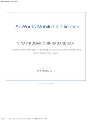 Google Partners - Certification
https://www.google.com/partners/#p_certification_html;cert=6[22-07-2016 19:34:23]
AdWords Mobile Certification
VINAY KUMAR CHINNAGANDHAM
is awarded this certificate for passing the AdWords Fundamentals and
Mobile Advertising exams.
GOOGLE.COM/PARTNERS
VALID THROUGH
19 February 2017
 