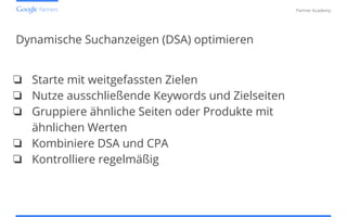Confidential and Proprietary
Partner Academy
Dynamische Suchanzeigen (DSA) optimieren
❏ Starte mit weitgefassten Zielen
❏ Nutze ausschließende Keywords und Zielseiten
❏ Gruppiere ähnliche Seiten oder Produkte mit
ähnlichen Werten
❏ Kombiniere DSA und CPA
❏ Kontrolliere regelmäßig
 