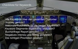 Confidential and Proprietary
Partner Academy
Checkliste für Keywords
Alle Keywords über den gesamten Customer
Journey genutzt?
Maximale Reichweite für die besten Keywords?
Keyword Segmente regelmäßig analysiert?
Suchanfrage Report genutzt?
Negatives intensiv und richtig genutzen?
Die richtigen Prioritäten gesetzt?
 