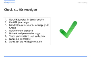Confidential and Proprietary
Partner Academy
Checkliste für Anzeigen
1. Nutze Keywords in den Anzeigen
2. Ein USP je Anzeige
3. Mindestens eine mobile Anzeige je Ad
Group
4. Nutze mobile Zielseite
5. Nutze Anzeigenerweiterungen
6. Teste systematisch und skalierbar
7. Nutze die Segmente
8. Achte auf die Anzeigenrotation
 