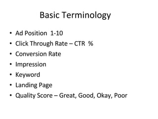 Basic Terminology Ad Position  1-10 Click Through Rate – CTR  % Conversion Rate  Impression  Keyword  Landing Page  Quality Score – Great, Good, Okay, Poor 