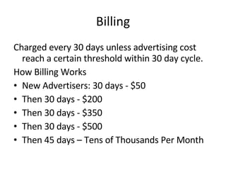 Billing Charged every 30 days unless advertising cost reach a certain threshold within 30 day cycle. How Billing Works New Advertisers: 30 days - $50 Then 30 days - $200 Then 30 days - $350 Then 30 days - $500 Then 45 days – Tens of Thousands Per Month 