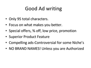 Good Ad writing Only 95 total characters.  Focus on what makes you better. Special offers, % off, low price, promotion Superior Product Feature Compelling ads-Controversial for some Niche’s NO BRAND NAMES! Unless you are Authorized 