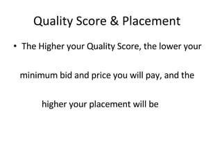 Quality Score & Placement The Higher your Quality Score, the lower your minimum bid and price you will pay, and the  higher your placement will be 