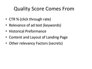 Quality Score Comes From CTR % (click through rate)  Relevance of ad text (keywords) Historical Preformance Content and Layout of Landing Page Other relevancy Factors (secrets) 
