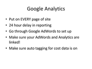 Google Analytics Put on EVERY page of site 24 hour delay in reporting Go through Google AdWords to set up Make sure your AdWords and Analytics are linked! Make sure auto tagging for cost data is on 
