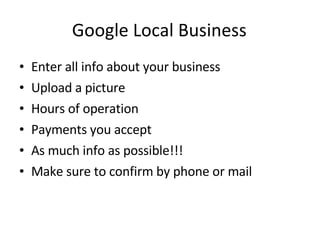 Google Local Business Enter all info about your business Upload a picture Hours of operation Payments you accept As much info as possible!!! Make sure to confirm by phone or mail 