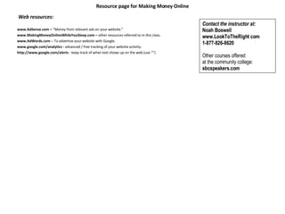 Resource page for Making Money Online   Web resources:   www.AdSense.com –  “Money from relevant ads on your website.” www.MakingMoneyOnlineWhileYouSleep.com –  other resources referred to in this class. www.AdWords.com  – To advertise your website with Google. www.google.com/analytics -  advanced / free tracking of your website activity.   http://www.google.com/alerts  - keep track of when text shows up on the web (use “”) Contact the instructor at:  Noah Boswell www.LookToTheRight com  1-877-826-8620   Other courses offered  at the community college:  sbcspeakers.com   