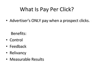 What Is Pay Per Click? Advertiser's ONLY pay when a prospect clicks. Benefits: Control Feedback Relivancy Measurable Results 