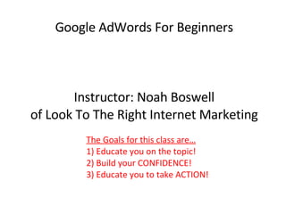Google AdWords For Beginners Instructor: Noah Boswell of Look To The Right Internet Marketing The Goals for this class are… 1) Educate you on the topic!  2) Build your CONFIDENCE! 3) Educate you to take ACTION! 