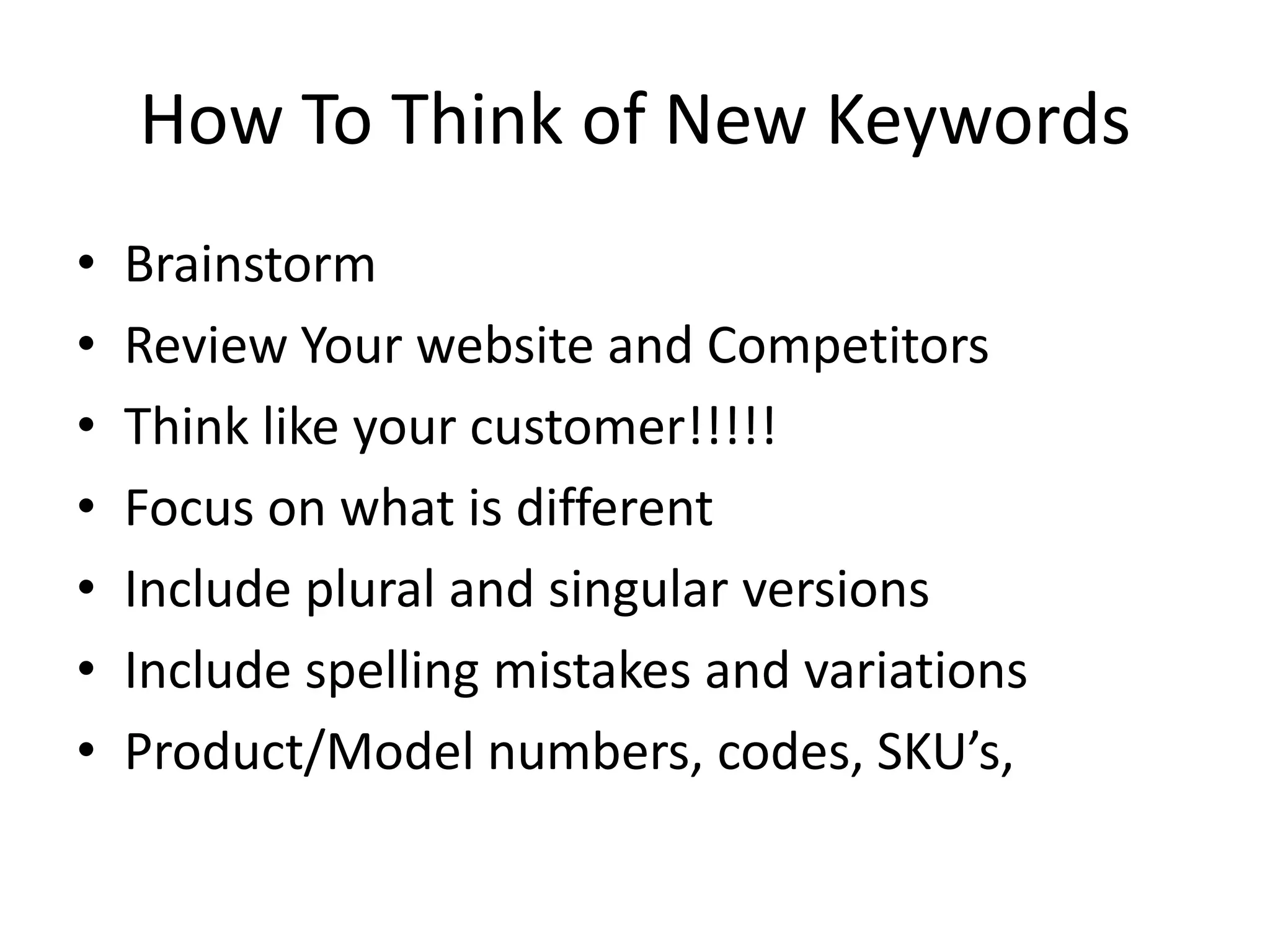 How To Think of New KeywordsBrainstormReview Your website and CompetitorsThink like your customer!!!!!Focus on what is differentInclude plural and singular versionsInclude spelling mistakes and variationsProduct/Model numbers, codes, SKU’s, 