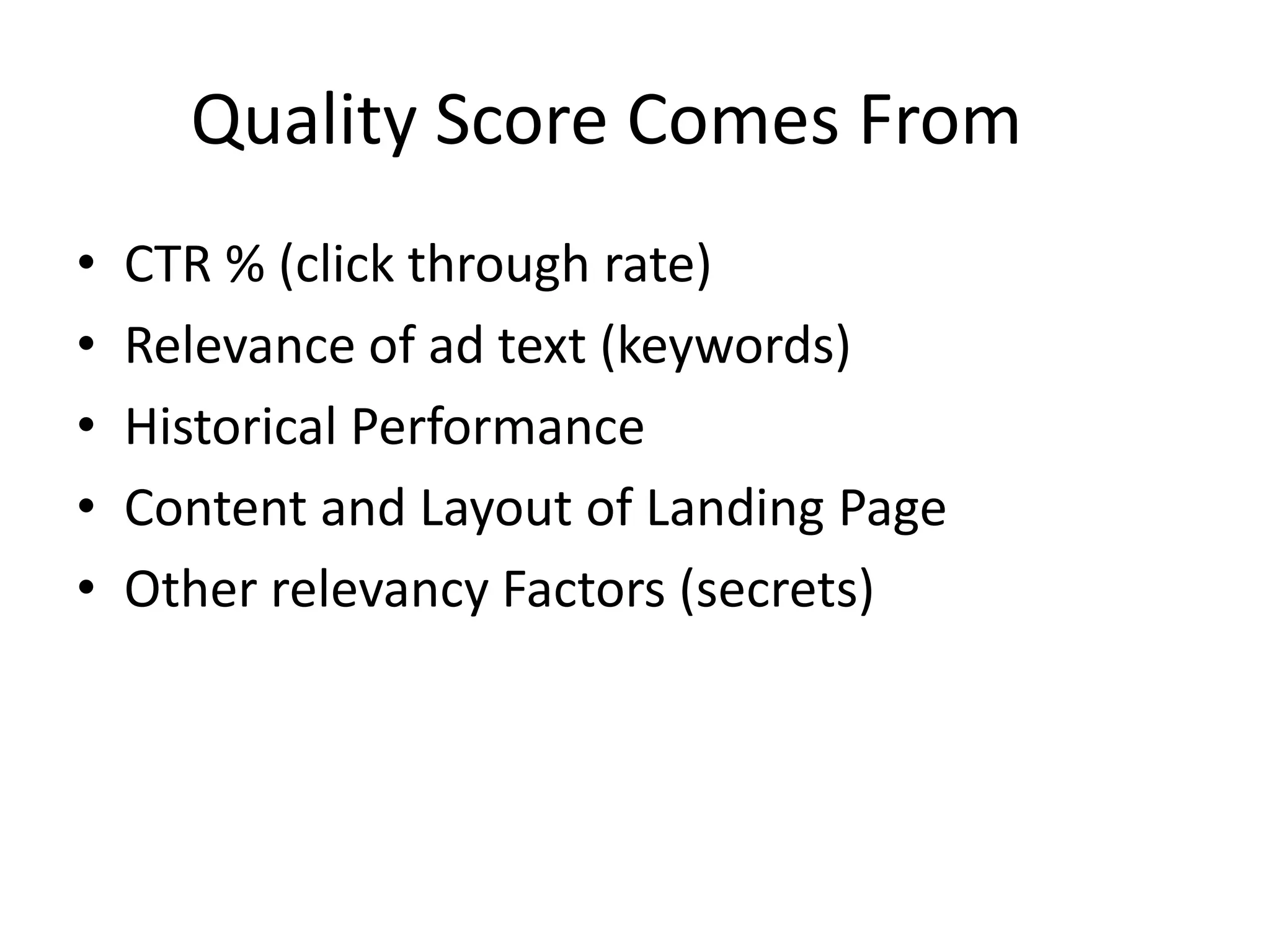 Quality Score Comes From	CTR % (click through rate) Relevance of ad text (keywords)Historical PerformanceContent and Layout of Landing PageOther relevancy Factors (secrets)