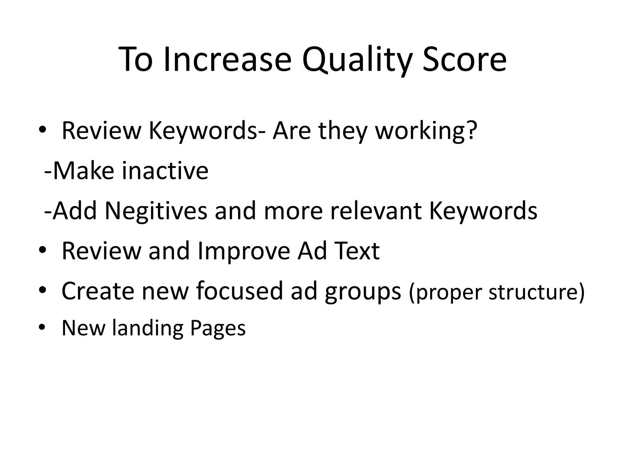 To Increase Quality Score Review Keywords- Are they working?  -Make inactive  -Add Negitives and more relevant KeywordsReview and Improve Ad TextCreate new focused ad groups (proper structure)New landing Pages