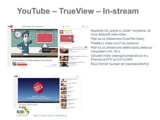 YouTube – TrueView – In-stream
• Neplatíte nič, pokiaľ si „divák“ nevyberie, že
chce sledovať vaše video
• Platí sa za zhliadnutie (Cost-Per-View)
• Prekliky z videa na LP sú zadarmo
• Platí sa za zhliadnutie celého spotu alebo po
odvysielaní min. 30 s.
• Užívateľ môže videospot preskočiť po 5 s.
Priemerná CPV je 0,01-0,06 €
• Nový formát: bumper ad (nepreskočiteľný)
 