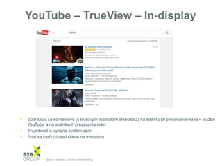 YouTube – TrueView – In-display
• Zobrazujú sa kontextovo (s textovým inzerátom alebo bez) na stránkach prezerania videa v službe
YouTube a na stránkach prezerania videí
• Thumbnail is vyberie systém sám
• Platí sa keď užívateľ klikne na miniatúru
 