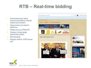 RTB – Real-time bidding
• Automatizovaný nákup
bannerovej reklamy naprieč
reklamnými sieťami
• Spravované cez externú
platformu
• Platba formou CPM/CPC
• Cielenie: široké alebo
špecifické publiká
• Remarketing
• Etarget, Adform, RTB House
atď.
 
