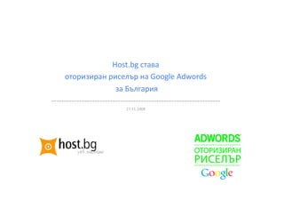 Host.bg става  
     оторизиран риселър на Google Adwords 
                         за България 
‐‐‐‐‐‐‐‐‐‐‐‐‐‐‐‐‐‐‐‐‐‐‐‐‐‐‐‐‐‐‐‐‐‐‐‐‐‐‐‐‐‐‐‐‐‐‐‐‐‐‐‐‐‐‐‐‐‐‐‐‐‐‐‐‐‐ 
                             27.11.2008 
 