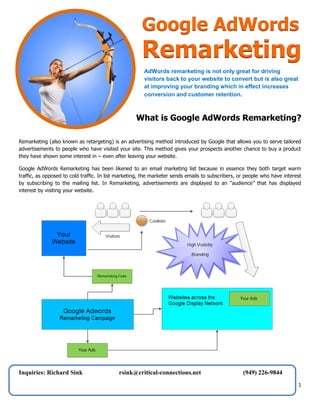 Google AdWords

Remarketing
AdWords remarketing is not only great for driving
visitors back to your website to convert but is also great
at improving your branding which in effect increases
conversion and customer retention.

What is Google AdWords Remarketing?
Remarketing (also known as retargeting) is an advertising method introduced by Google that allows you to serve tailored
advertisements to people who have visited your site. This method gives your prospects another chance to buy a product
they have shown some interest in – even after leaving your website.
Google AdWords Remarketing has been likened to an email marketing list because in essence they both target warm
traffic, as opposed to cold traffic. In list marketing, the marketer sends emails to subscribers, or people who have interest
by subscribing to the mailing list. In Remarketing, advertisements are displayed to an “audience” that has displayed
interest by visiting your website.

Inquiries: Richard Sink

rsink@critical-connections.net

(949) 226-9844

1

 