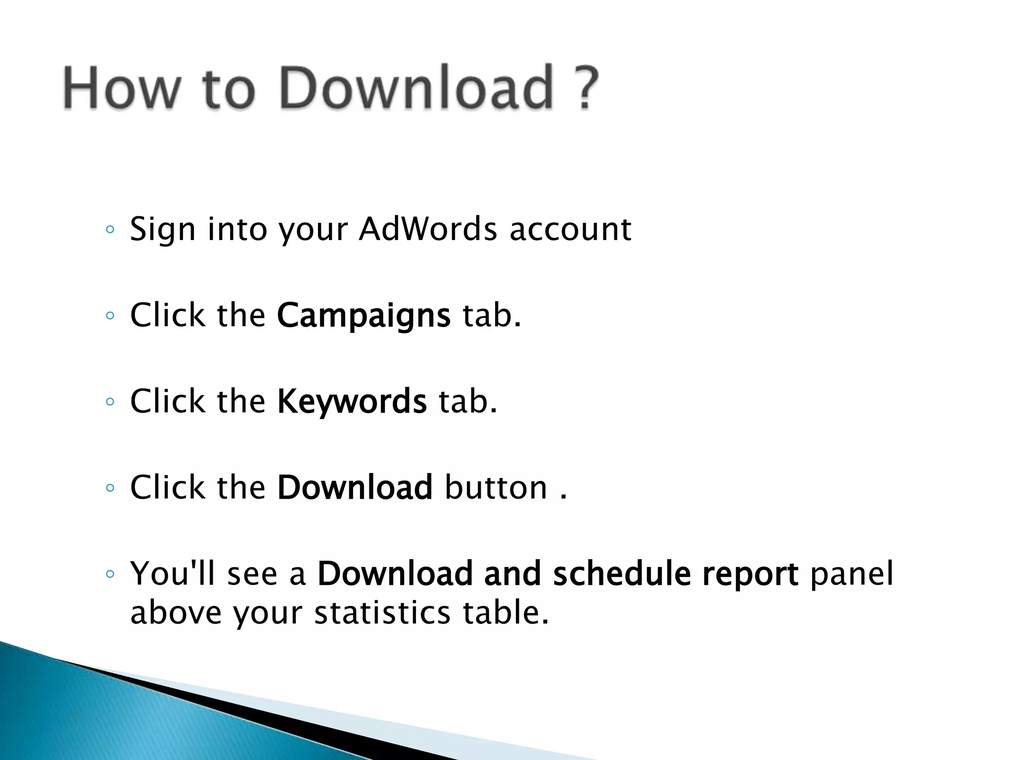 ◦ Sign into your AdWords account
◦ Click the Campaigns tab.
◦ Click the Keywords tab.
◦ Click the Download button .
◦ You'll see a Download and schedule report panel
above your statistics table.

 