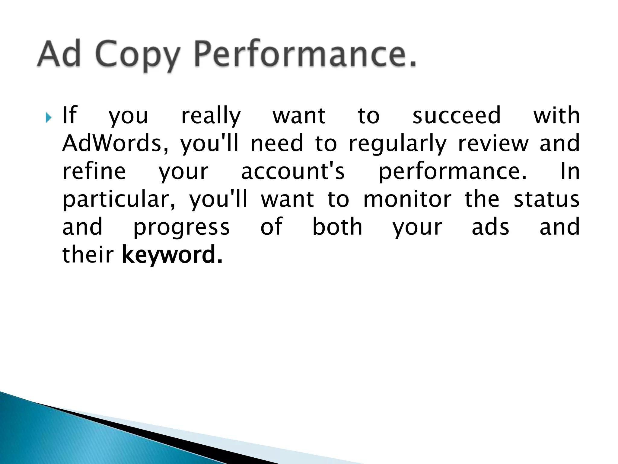 

If you really want to succeed with
AdWords, you'll need to regularly review and
refine your account's performance. In
particular, you'll want to monitor the status
and progress of both your ads and
their keyword.

 