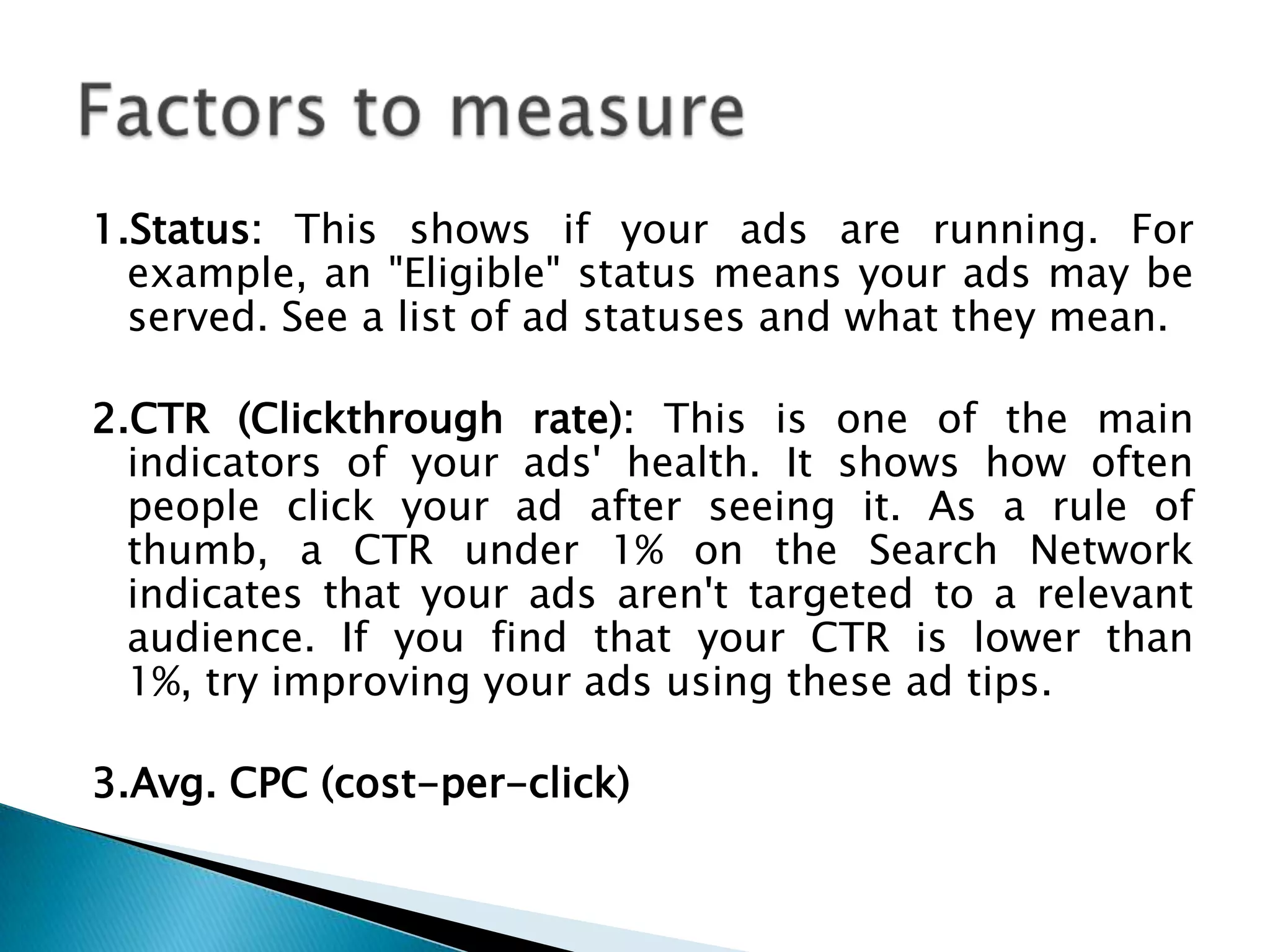 1.Status: This shows if your ads are running. For
example, an "Eligible" status means your ads may be
served. See a list of ad statuses and what they mean.
2.CTR (Clickthrough rate): This is one of the main
indicators of your ads' health. It shows how often
people click your ad after seeing it. As a rule of
thumb, a CTR under 1% on the Search Network
indicates that your ads aren't targeted to a relevant
audience. If you find that your CTR is lower than
1%, try improving your ads using these ad tips.
3.Avg. CPC (cost-per-click)

 