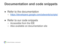 Documentation and code snippets
● Refer to the documentation
○ https://developers.google.com/adwords/scripts/

● Refer to ...