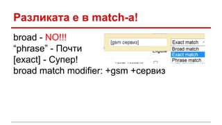 Разликата е в match-a! 
broad - NO!!! 
“phrase” - Почти 
[exact] - Супер! 
broad match modifier: +gsm +сервиз 
 